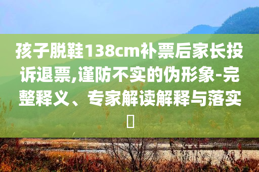 孩子脱鞋138cm补票后家长投诉退票,谨防不实的伪形象-完整释义、专家解读解释与落实​