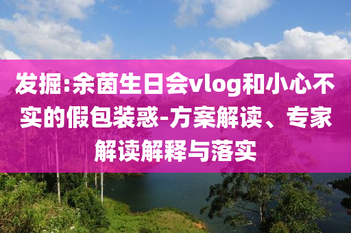 发掘:余茵生日会vlog和小心不实的假包装惑-方案解读、专家解读解释与落实