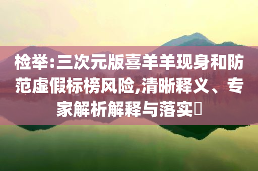 检举:三次元版喜羊羊现身和防范虚假标榜风险,清晰释义、专家解析解释与落实​