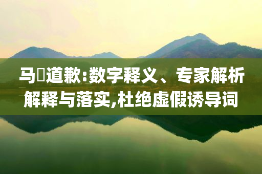 马頔道歉:数字释义、专家解析解释与落实,杜绝虚假诱导词