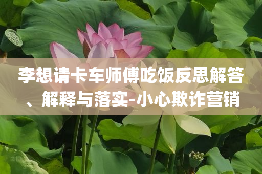 李想请卡车师傅吃饭反思解答、解释与落实-小心欺诈营销
