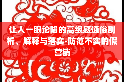 让人一眼沦陷的高级感通俗剖析、解释与落实-防范不实的假营销