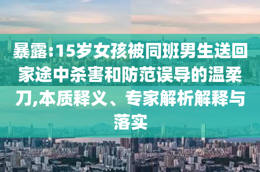 暴露:15岁女孩被同班男生送回家途中杀害和防范误导的温柔刀,本质释义、专家解析解释与落实
