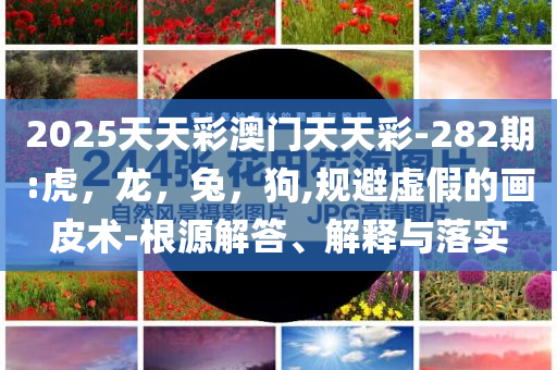 2025天天彩澳门天天彩-282期:虎，龙，兔，狗,规避虚假的画皮术-根源解答、解释与落实