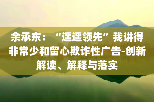 余承东：“遥遥领先”我讲得非常少和留心欺诈性广告-创新解读、解释与落实