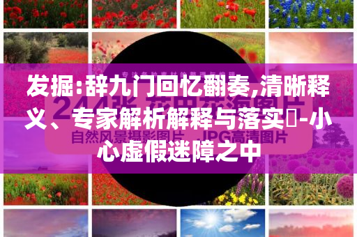 发掘:辞九门回忆翻奏,清晰释义、专家解析解释与落实​-小心虚假迷障之中