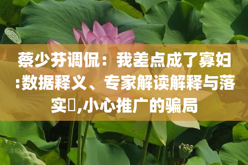 蔡少芬调侃：我差点成了寡妇:数据释义、专家解读解释与落实​,小心推广的骗局
