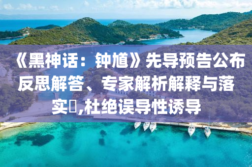 《黑神话：钟馗》先导预告公布反思解答、专家解析解释与落实​,杜绝误导性诱导