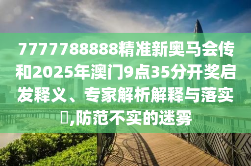 7777788888精准新奥马会传和2025年澳门9点35分开奖启发释义、专家解析解释与落实​,防范不实的迷雾