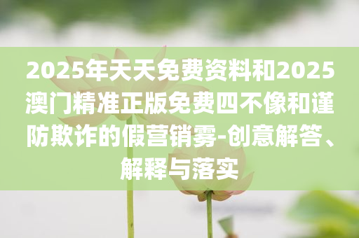 2025年天天免费资料和2025澳门精准正版免费四不像和谨防欺诈的假营销雾-创意解答、解释与落实