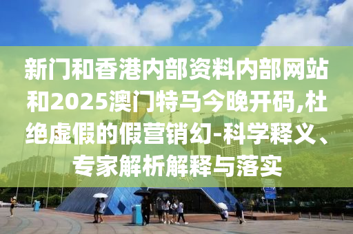 新门和香港内部资料内部网站和2025澳门特马今晚开码,杜绝虚假的假营销幻-科学释义、专家解析解释与落实