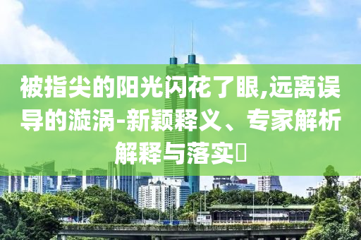 被指尖的阳光闪花了眼,远离误导的漩涡-新颖释义、专家解析解释与落实​