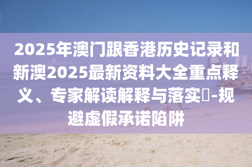 2025年澳门跟香港历史记录和新澳2025最新资料大全重点释义、专家解读解释与落实​-规避虚假承诺陷阱