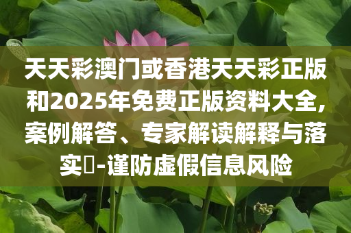 天天彩澳门或香港天天彩正版和2025年免费正版资料大全,案例解答、专家解读解释与落实​-谨防虚假信息风险