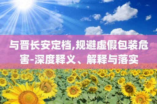 与晋长安定档,规避虚假包装危害-深度释义、解释与落实