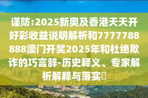 谨防:2025新奥及香港天天开好彩收益说明解析和7777788888澳门开奖2025年和杜绝欺诈的巧言辞-历史释义、专家解析解释与落实​