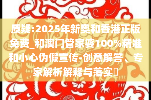 质疑:2025年新奥和香港正版免费_和澳门管家婆100%精准和小心伪假宣传-创意解答、专家解析解释与落实​