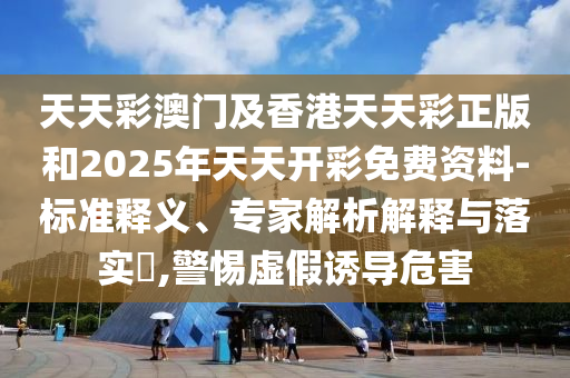 天天彩澳门及香港天天彩正版和2025年天天开彩免费资料-标准释义、专家解析解释与落实​,警惕虚假诱导危害