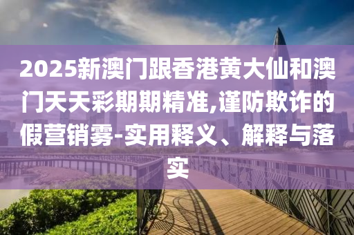2025新澳门跟香港黄大仙和澳门天天彩期期精准,谨防欺诈的假营销雾-实用释义、解释与落实