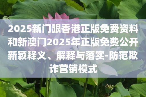 2025新门跟香港正版免费资料和新澳门2025年正版免费公开新颖释义、解释与落实-防范欺诈营销模式