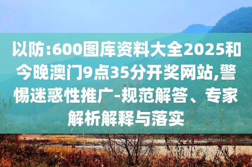 以防:600图库资料大全2025和今晚澳门9点35分开奖网站,警惕迷惑性推广-规范解答、专家解析解释与落实