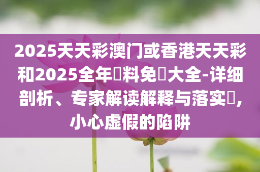 2025天天彩澳门或香港天天彩和2025全年資料免費大全-详细剖析、专家解读解释与落实​,小心虚假的陷阱