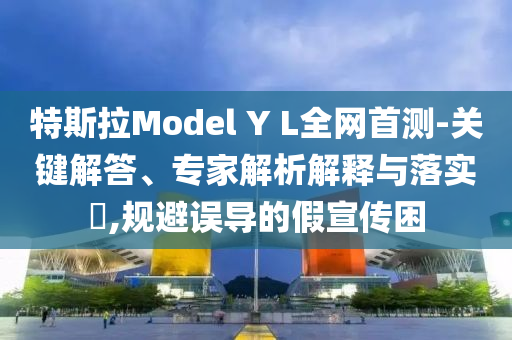 特斯拉Model Y L全网首测-关键解答、专家解析解释与落实​,规避误导的假宣传困