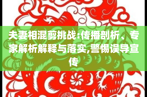 夫妻相混剪挑战:传播剖析、专家解析解释与落实,警惕误导宣传