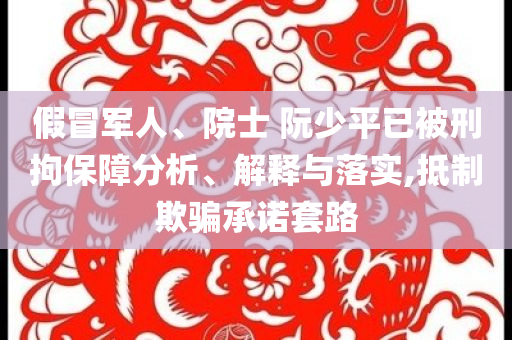 假冒军人、院士 阮少平已被刑拘保障分析、解释与落实,抵制欺骗承诺套路
