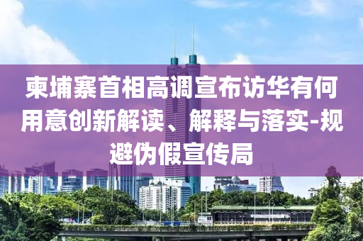 柬埔寨首相高调宣布访华有何用意创新解读、解释与落实-规避伪假宣传局