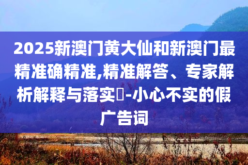2025新澳门黄大仙和新澳门最精准确精准,精准解答、专家解析解释与落实​-小心不实的假广告词