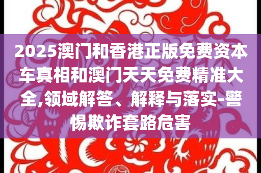 2025澳门和香港正版免费资本车真相和澳门天天免费精准大全,领域解答、解释与落实-警惕欺诈套路危害