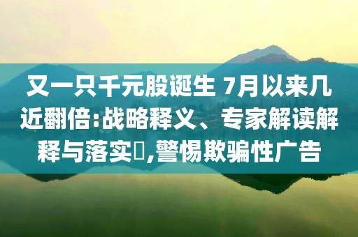 又一只千元股诞生 7月以来几近翻倍:战略释义、专家解读解释与落实​,警惕欺骗性广告