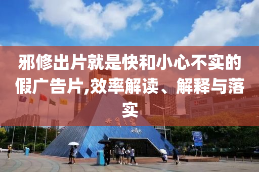 邪修出片就是快和小心不实的假广告片,效率解读、解释与落实