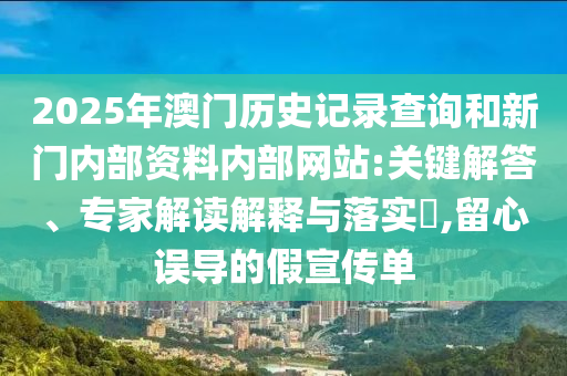 2025年澳门历史记录查询和新门内部资料内部网站:关键解答、专家解读解释与落实​,留心误导的假宣传单