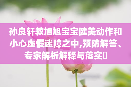 孙良轩教旭旭宝宝健美动作和小心虚假迷障之中,预防解答、专家解析解释与落实​