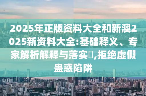 2025年正版资料大全和新澳2025新资料大全:基础释义、专家解析解释与落实​,拒绝虚假蛊惑陷阱