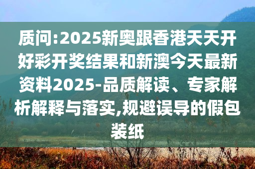 质问:2025新奥跟香港天天开好彩开奖结果和新澳今天最新资料2025-品质解读、专家解析解释与落实,规避误导的假包装纸