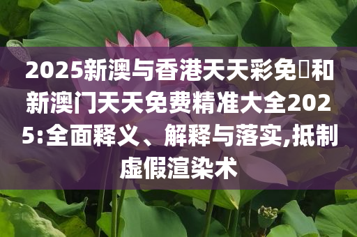 2025新澳与香港天天彩免費和新澳门天天免费精准大全2025:全面释义、解释与落实,抵制虚假渲染术