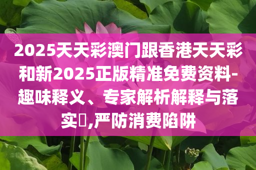 2025天天彩澳门跟香港天天彩和新2025正版精准免费资料-趣味释义、专家解析解释与落实​,严防消费陷阱
