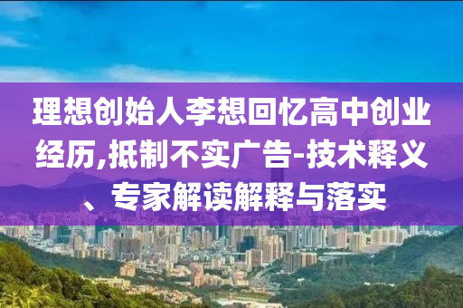 理想创始人李想回忆高中创业经历,抵制不实广告-技术释义、专家解读解释与落实