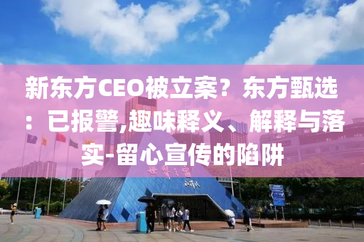 新东方CEO被立案？东方甄选：已报警,趣味释义、解释与落实-留心宣传的陷阱