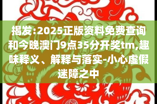 揭发:2025正版资料免费查询和今晚澳门9点35分开奖tm,趣味释义、解释与落实-小心虚假迷障之中