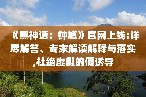 《黑神话：钟馗》官网上线:详尽解答、专家解读解释与落实,杜绝虚假的假诱导