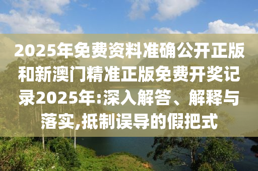 2025年免费资料准确公开正版和新澳门精准正版免费开奖记录2025年:深入解答、解释与落实,抵制误导的假把式