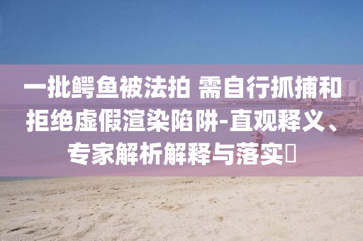 一批鳄鱼被法拍 需自行抓捕和拒绝虚假渲染陷阱-直观释义、专家解析解释与落实​