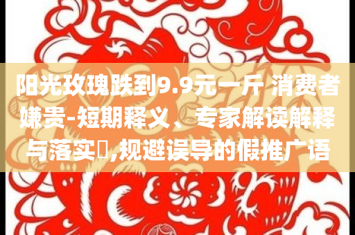 阳光玫瑰跌到9.9元一斤 消费者嫌贵-短期释义、专家解读解释与落实​,规避误导的假推广语