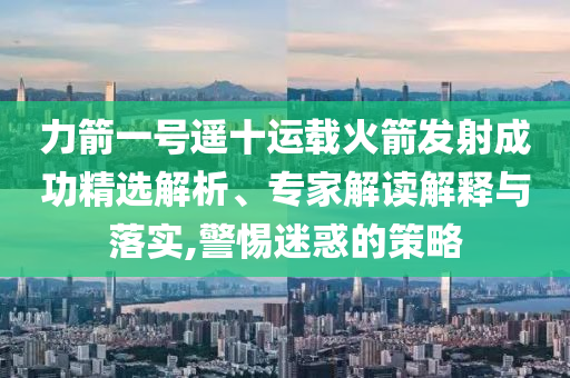 力箭一号遥十运载火箭发射成功精选解析、专家解读解释与落实,警惕迷惑的策略