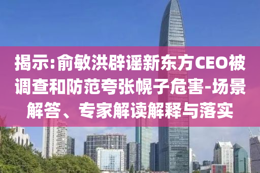 揭示:俞敏洪辟谣新东方CEO被调查和防范夸张幌子危害-场景解答、专家解读解释与落实