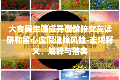 大专男生回应开面馆陪女友读研和留心虚假迷障风险-宏观释义、解释与落实